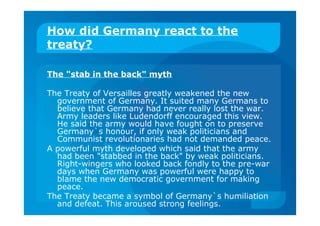 How did Germany react to the
treaty?
The "stab in the back" myth
The Treaty of Versailles greatly weakened the new
government of Germany. It suited many Germans to
believe that Germany had never really lost the war.
Army leaders like Ludendorff encouraged this view.
He said the army would have fought on to preserve
Germany`s honour, if only weak politicians and
Communist revolutionaries had not demanded peace.
A powerful myth developed which said that the army
had been "stabbed in the back" by weak politicians.
Right-wingers who looked back fondly to the pre-war
days when Germany was powerful were happy to
blame the new democratic government for making
peace.
The Treaty became a symbol of Germany`s humiliation
and defeat. This aroused strong feelings.
 