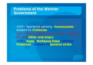 Problems of the Weimar
Government
1. 1919 - Spartacist uprising -Communists -
stopped by Freikorps
2. 1919 - Signing of Versailles Treaty - German
ppl very bitter and angry
3. 1920 - Kapp (Wolfgang Kapp) uprising -
Freikorps - stopped by general strike
 