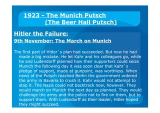 1923 - The Munich Putsch
(The Beer Hall Putsch)
Hitler the Failure:
9th November: The March on Munich
The first part of Hitler`s plan had succeeded. But now he had
made a big mistake. He let Kahr and his colleagues go, while
he and Ludendorff planned how their supporters could seize
Munich the following day it was soon clear that Kahr`s
pledge of support, made at gunpoint, was worthless. When
news of the Putsch reached Berlin the government ordered
the army in Bavaria to crush it. Kahr would not attempt to
stop it. The Nazis could not backtrack now, however. They
would march on Munich the next day as planned. They would
challenge the army and the police not to fire on them, but to
support them. With Ludendorff as their leader, Hitler hoped
they might succeed.
 