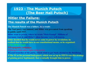 1923 - The Munich Putsch
(The Beer Hall Putsch)
Hitler the Failure:
The results of the Munich Putsch
The Munich Putsch was a failure. As a result:
The Nazi party was banned, and Hitler was prevented from speaking
in public until 1927.
Hitler went to prison, where he wrote 'Mein Kampf'. Millions of
Germans read it, and Hitler's ideas became very well-known.
Hitler decided that he would never come to power by revolution; he
realised that he would have to use constitutional means, so he organised:
The Hitler Youth
Propaganda campaigns
Mergers with other right-wing parties
Local branches of the party, which tried to get Nazis elected to the Reichstag
The SS as his personal bodyguard, which was set up in 1925 It was this strategy
of gaining power legitimately that eventually brought him to power.
 