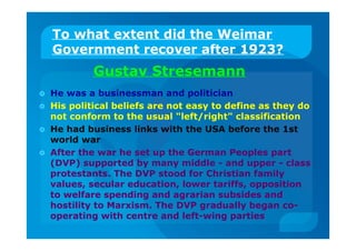 To what extent did the Weimar
Government recover after 1923?
Gustav Stresemann
 He was a businessman and politician
 His political beliefs are not easy to define as they do
not conform to the usual "left/right" classification
 He had business links with the USA before the 1st
world war
 After the war he set up the German Peoples part
(DVP) supported by many middle - and upper - class
protestants. The DVP stood for Christian family
values, secular education, lower tariffs, opposition
to welfare spending and agrarian subsides and
hostility to Marxism. The DVP gradually began co-
operating with centre and left-wing parties
 