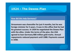1924 - The Dawes Plan
How did this help Germany?
Stresemann was chancellor for just 4 months, but he was
foreign minister for 5 years. It was in this office that he had
his greatest success. In 1924 he negotiated the Dawes Plan
with the allies. Under the terms of the plan, the USA
agreed to loan Germany 800 million gold marks. Annual
repayments reduced payment until 1988. Payments ceased
in 1930.
 