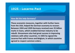 1925 - Locarno Pact
How did this help Germany?
These economic measures, together with further loans
from the USA, helped the German economy to recover.
Between 1924 and 1929 Germany received over 25 billion
marks in loans, which enabled German industry to be
rebuilt. Stresemann also had great success in improving
relations with other countries. In 1925 he signed the
Locarno Pact with France and Belgium, in which countries
agreed to respect common orders.
 