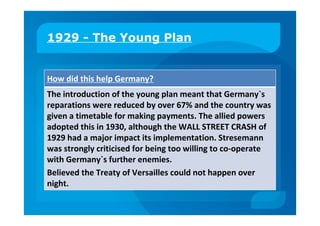 1929 - The Young Plan
How did this help Germany?
The introduction of the young plan meant that Germany`s
reparations were reduced by over 67% and the country was
given a timetable for making payments. The allied powers
adopted this in 1930, although the WALL STREET CRASH of
1929 had a major impact its implementation. Stresemann
was strongly criticised for being too willing to co-operate
with Germany`s further enemies.
Believed the Treaty of Versailles could not happen over
night.
 