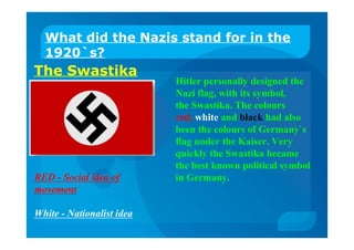 The Swastika
What did the Nazis stand for in the
1920`s?
Hitler personally designed the
Nazi flag, with its symbol,
the Swastika. The colours
red, white and black had also
been the colours of Germany`s
flag under the Kaiser. Very
quickly the Swastika became
the best known political symbol
in Germany.RED - Social idea of
movement
White - Nationalist idea
 