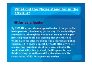 Hitler as a leader
What did the Nazis stand for in the
1920`s?
By 1922 Hitler was the undisputed leader of the party. He
had a powerful, dominating personality. He was intelligent
and decisive. Although he was a small man he had a great
physical presence. He had piercing blue eyes which he
would fix on his listeners and he was a charismatic public
speaker. When giving a speech he would often arrive late
at a meeting then stand silent for several minutes. He
would start softly then gradually build up to a furious
finish, driving the audience wild with enthusiasm. He
rehearsed carefully for important speeches.
 