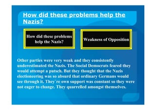 How did these problems help the
Nazis?
How did these problems
help the Nazis? Weakness of Opposition
Other parties were very weak and they consistently
underestimated the Nazis. The Social Democrats feared they
would attempt a putsch. But they thought that the Nazis
electioneering was so absurd that ordinary Germans would
see through it. They`re own support was constant so they were
not eager to change. They quarrelled amongst themselves.
 