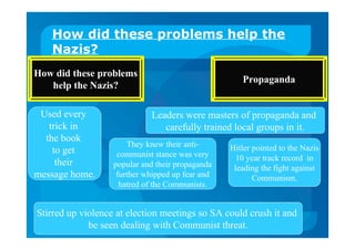 How did these problems help the
Nazis?
How did these problems
help the Nazis?
Propaganda
Stirred up violence at election meetings so SA could crush it and
be seen dealing with Communist threat.
Used every
trick in
the book
to get
their
message home.
Leaders were masters of propaganda and
carefully trained local groups in it.
Hitler pointed to the Nazis
10 year track record in
leading the fight against
Communism.
They knew their anti-
communist stance was very
popular and their propaganda
further whipped up fear and
hatred of the Communists.
 