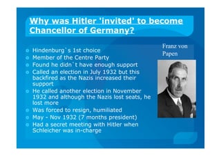 Why was Hitler 'invited' to become
Chancellor of Germany?
 Hindenburg`s 1st choice
 Member of the Centre Party
 Found he didn`t have enough support
 Called an election in July 1932 but this
backfired as the Nazis increased their
support
 He called another election in November
1932 and although the Nazis lost seats, he
lost more
 Was forced to resign, humiliated
 May - Nov 1932 (7 months president)
 Had a secret meeting with Hitler when
Schleicher was in-charge
Franz von
Papen
 