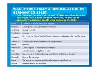 WAS THERE REALLY A REVOLULATION IN
GERMANY IN 1918?
1) One condition for peace at the end of WW1 was that Germans
had to get rid of Kaiser Wilhelm. However, he refused to
abdicate. The German people were giving up the fight.
Kaiser A German or Austro - Hungarian emperor
Wilhelm A male given name, German form of William
Abdicated Give up your role
Revolution A change
Versailles
City in and the Capital Yuelines NFrance. Peace treaty between allies and Germany
1919
Armistice A temporary suspension of hostilities by agreement
Strike Protests
Ultimatum A final proposal or statement of conditions
War A conflict carried on by force of arms
Reichstag Lower house of Parliament during second Reich and Weimar Republic
Chancellor Head of German state
Peace The normal, non warring condition of a nation, group of nations
Mutiny Rebellion against any authority
 