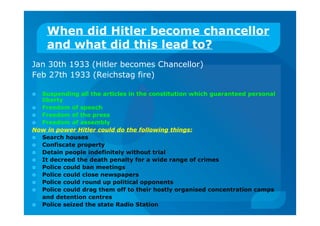 When did Hitler become chancellor
and what did this lead to?
Jan 30th 1933 (Hitler becomes Chancellor)
Feb 27th 1933 (Reichstag fire)
 Suspending all the articles in the constitution which guaranteed personal
liberty
 Freedom of speech
 Freedom of the press
 Freedom of assembly
Now in power Hitler could do the following things:
 Search houses
 Confiscate property
 Detain people indefinitely without trial
 It decreed the death penalty for a wide range of crimes
 Police could ban meetings
 Police could close newspapers
 Police could round up political opponents
 Police could drag them off to their hostly organised concentration camps
and detention centres
 Police seized the state Radio Station
 