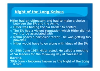 Night of the Long Knives
Hitler had an ultimatum and had to make a choice
between the SA and the Army.
 Hitler was finding the SA harder to control
 The SA had a violent reputation which Hitler did not
want to be associated with
 Rohm posed a particular threat - he was getting too
powerful
 Hitler would have to go along with ideas of the SA
On 29th June 1954 Hitler acted. He called a meeting
of SA leaders for the following day at Wiessee in
Bavaria.
30th June - becomes known as the Night of the Long
Knive.
 