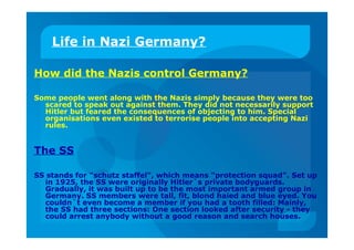 Life in Nazi Germany?
How did the Nazis control Germany?
Some people went along with the Nazis simply because they were too
scared to speak out against them. They did not necessarily support
Hitler but feared the consequences of objecting to him. Special
organisations even existed to terrorise people into accepting Nazi
rules.
The SS
SS stands for "schutz staffel", which means "protection squad". Set up
in 1925, the SS were originally Hitler`s private bodyguards.
Gradually, it was built up to be the most important armed group in
Germany. SS members were tall, fit, blond haied and blue eyed. You
couldn`t even become a member if you had a tooth filled: Mainly,
the SS had three sections: One section looked after security - they
could arrest anybody without a good reason and search houses.
 