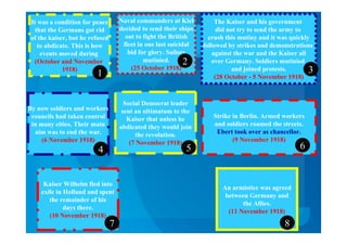 It was a condition for peace
that the Germans got rid
of the kaiser, but he refused
to abdicate. This is how
events moved during
(October and November
1918)
Naval commanders at Kiel
decided to send their ships
out to fight the British
fleet in one last suicidal
bid for glory. Sailors
mutinied.
(25 October 1918)
The Kaiser and his government
did not try to send the army to
crush this mutiny and it was quickly
followed by strikes and demonstrations
against the war and the Kaiser all
over Germany. Soldiers mutinied
and joined protests.
(28 October - 5 November 1918)
By now soldiers and workers
councils had taken control
in many cities. Their main
aim was to end the war.
(6 November 1918)
Social Democrat leader
sent an ultimatum to the
Kaiser that unless he
abdicated they would join
the revolution.
(7 November 1918)
Strike in Berlin. Armed workers
and soldiers roamed the streets.
Ebert took over as chancellor.
(9 November 1918)
Kaiser Wilhelm fled into
exile in Holland and spent
the remainder of his
days there.
(10 November 1918)
An armistice was agreed
between Germany and
the Allies.
(11 November 1918)
87
654
3
2
1
 