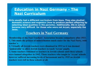 Education in Nazi Germany - The
Nazi Curriculum
Girls usually had a different curriculum from boys. They also studied
domestic science and eugenics (how to produce perfect offspring by
selecting ideal qualities in the parents). Additionally, life in school
became very difficult for those who were not Aryan, especially the
Jews.
Teachers in Nazi Germany
Membership of the Nazi Teachers` Association became compulsory after 1933.
1. This made the process of indoctrination much easier for the Nazi Party, with
teacher`s.
2. Virtually all Jewish teachers were dismissed in 1933 as it was deemed
'undesirable' to allow Jewish teachers to teach 'Aryan' pupils.
3. Some teachers remained as teachers in Jewish schools until these schools
were banned altogether in 1942. Those teachers who taught in 'Aryan' schools
however suffered increasing levels of harassment and by 1935 no Jewish
teachers were left in these schools at all.
 