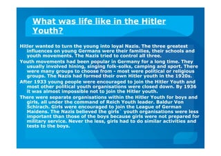 What was life like in the Hitler
Youth?
Hitler wanted to turn the young into loyal Nazis. The three greatest
influences on young Germans were their families, their schools and
youth movements. The Nazis tried to control all three.
Youth movements had been popular in Germany for a long time. They
usually involved hining, singing folk-solks, camping and sport. There
were many groups to choose from - most were political or religious
groups. The Nazis had formed their own Hitler youth in the 1920s.
After 1933 young people were encouraged to join the Hitler Youth and
most other political youth organisations were closed down. By 1936
it was almost impossible not to join the Hitler youth.
There were separate organisations within the Hitler Youth for boys and
girls, all under the command of Reich Youth leader. Baldur Von
Schirach. Girls were encouraged to join the League of German
Maidens. The Nazis believed the girls` youth organisations were less
important than those of the boys because girls were not prepared for
military service. Never the less, girls had to do similar activities and
tests to the boys.
 