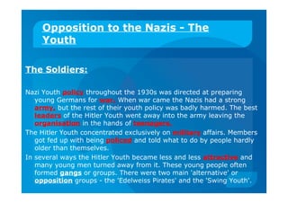 Opposition to the Nazis - The
Youth
The Soldiers:
Nazi Youth policy throughout the 1930s was directed at preparing
young Germans for war. When war came the Nazis had a strong
army, but the rest of their youth policy was badly harmed. The best
leaders of the Hitler Youth went away into the army leaving the
organisation in the hands of teenagers.
The Hitler Youth concentrated exclusively on military affairs. Members
got fed up with being policed and told what to do by people hardly
older than themselves.
In several ways the Hitler Youth became less and less attractive and
many young men turned away from it. These young people often
formed gangs or groups. There were two main 'alternative' or
opposition groups - the 'Edelweiss Pirates' and the 'Swing Youth'.
 