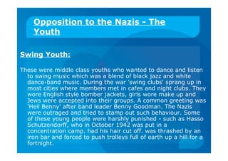 Opposition to the Nazis - The
Youth
Swing Youth:
These were middle class youths who wanted to dance and listen
to swing music which was a blend of black jazz and white
dance-band music. During the war 'swing clubs' sprang up in
most cities where members met in cafes and night clubs. They
wore English style bomber jackets, girls wore make up and
Jews were accepted into their groups. A common greeting was
'Heil Benny' after band leader Benny Goodman. The Nazis
were outraged and tried to stamp out such behaviour. Some
of these young people were harshly punished - such as Hasso
Schutzendorff, who in October 1942 was put in a
concentration camp. had his hair cut off. was thrashed by an
iron bar and forced to push trolleys full of earth up a hill for a
fortnight.
 