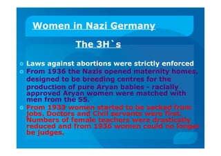 Women in Nazi Germany
The 3H`s
 Laws against abortions were strictly enforced
 From 1936 the Nazis opened maternity homes,
designed to be breeding centres for the
production of pure Aryan babies - racially
approved Aryan women were matched with
men from the SS.
 From 1933 women started to be sacked from
jobs. Doctors and Civil servants were first.
Numbers of female teachers were drastically
reduced and from 1936 women could no longer
be judges.
 
