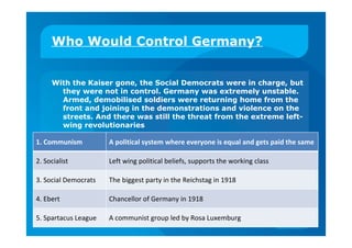 Who Would Control Germany?
With the Kaiser gone, the Social Democrats were in charge, but
they were not in control. Germany was extremely unstable.
Armed, demobilised soldiers were returning home from the
front and joining in the demonstrations and violence on the
streets. And there was still the threat from the extreme left-
wing revolutionaries
1. Communism A political system where everyone is equal and gets paid the same
2. Socialist Left wing political beliefs, supports the working class
3. Social Democrats The biggest party in the Reichstag in 1918
4. Ebert Chancellor of Germany in 1918
5. Spartacus League A communist group led by Rosa Luxemburg
 