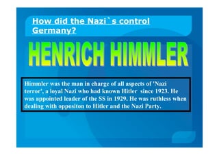How did the Nazi`s control
Germany?
Himmler was the man in charge of all aspects of 'Nazi
terror', a loyal Nazi who had known Hitler since 1923. He
was appointed leader of the SS in 1929. He was ruthless when
dealing with oppositon to Hitler and the Nazi Party.
 