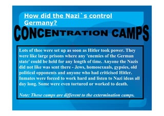 How did the Nazi`s control
Germany?
Lots of thee were set up as soon as Hitler took power. They
were like large prisons where any 'enemies of the German
state' could be held for any length of time. Anyone the Nazis
did not like was sent there - Jews, homosexuals, gypsies, old
political opponents and anyone who had criticised Hitler.
Inmates were forced to work hard and listen to Nazi ideas all
day long. Some were even tortured or worked to death.
Note: These camps are different to the extermination camps.
 