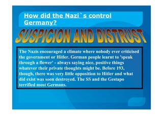 How did the Nazi`s control
Germany?
The Nazis encouraged a climate where nobody ever criticised
the government or Hitler. German people learnt to 'speak
through a flower' - always saying nice, positive things
whatever their private thoughts might be. Before 193,
though, there was very little opposition to Hitler and what
did exist was soon destroyed. The SS and the Gestapo
terrified most Germans.
 
