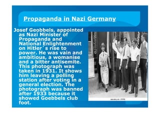 Propaganda in Nazi Germany
Josef Geobbels, appointed
as Nazi Minister of
Propaganda and
National Enlightenment
on Hitler`s rise to
power. He was vain and
ambitious, a womanise
and a bitter antisemite.
This photograph was
taken in 1931. It shows
him leaving a polling
station after voting in a
general election. The
photograph was banned
after 1933 because it
showed Goebbels club
foot.
 