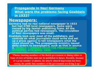Propaganda in Nazi Germany
What were the problems facing Goebbels
in 1933?
Newspapers:
Germany had no real national newspaper in 1933
but had 4700 local newspapers. Some were
owned by big Jewish publishing firms. All the
political parties had newspapers. The circulation
of Nazi newspapers was small.
Goebbels took over most of the publishers, put
controls on what journalists could write and set
up a press agency to tell newspapers what the
news should be. The propaganda ministry issued
daily orders to newspapers, such as that in source
3. SOURCE 3 ORDERS FROM THE PROPAGANDA
MINISTRY, 6TH APRIL 1935.
"Photos showing members of the Reich government at dining tables in
front of rows of bottles must not be published in future. Recently, because
of a great number of photos, the utterly absurd impression has been
among the public that members of the government are living it up"
 
