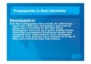 Propaganda in Nazi Germany
Newspapers:
Anti Nazi newspapers were closed. By 1944 there
were only 1000 daily newspapers and most of
these were controlled by the Nazi Party.
Newspapers were put up in pubic display boxes.
Some Nazi newspapers threatened people who
cancelled their subscriptions. Even newspaper
sellers at train stations were checked on to see if
they were following Nazi instructions.
 