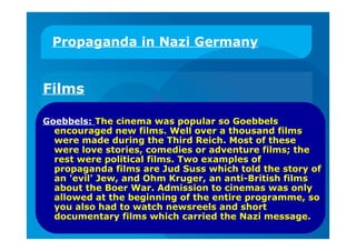 Propaganda in Nazi Germany
Films
Goebbels: The cinema was popular so Goebbels
encouraged new films. Well over a thousand films
were made during the Third Reich. Most of these
were love stories, comedies or adventure films; the
rest were political films. Two examples of
propaganda films are Jud Suss which told the story of
an 'evil' Jew, and Ohm Kruger, an anti-British films
about the Boer War. Admission to cinemas was only
allowed at the beginning of the entire programme, so
you also had to watch newsreels and short
documentary films which carried the Nazi message.
 
