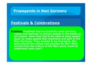 Propaganda in Nazi Germany
Festivals & Celebrations
Problem: Goebbels had successfully used marches,
rallies and festivals to attract people in the battle to
win power. Now they had to be used to keep people
loyal, to make people feel important and part of the
New Germany. They needed to be impresive. But
what should the rallies and parades be like? What
events from the history of the Nazi party could be
celebrated each year?
 