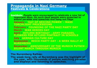 Propaganda in Nazi Germany
Festivals & Celebrations
Goebbels: People were encouraged to celebrate a new list of
important days. On such days people were expected to
attend parades and speeches and hang out flags.
January - 'DAY OF SEICING POWER' - MASS
TORCHLIGHT PROCESSIONS
February - FOUNDING OF THE NAZI PARTY DAY
March - WAR HEROES DAY
April - HITLERS BIRTHDAY - ARMY PARADES,
FLOWERS FOR HITLERS PORTRAIT IN SCHOOLS
July - GERMAN CULTURE DAY
September - REICH PARTY DAY - A WEEK RALLY AT
NUREMBERG
November - ANNIVERSARY OF THE MUNICH PUTSCH -
SILENT MARCH THROUGH MUNICH
The Nuremberg Rallies:
The week-long rally at Nuremberg was the highlight of
the year, with thousands of people watching parades
and displays and listening to speeches.
 