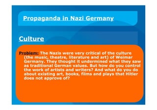Propaganda in Nazi Germany
Culture
Problem: The Nazis were very critical of the culture
(the music, theatre, literature and art) of Weimar
Germany. They thought it undermined what they saw
as traditional German values. But how do you control
the work of artists and writers? And what do you do
about existing art, books, films and plays that Hitler
does not approve of?
 