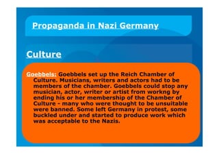 Propaganda in Nazi Germany
Culture
Goebbels: Goebbels set up the Reich Chamber of
Culture. Musicians, writers and actors had to be
members of the chamber. Goebbels could stop any
musician, actor, writer or artist from workng by
ending his or her membership of the Chamber of
Culture - many who were thought to be unsuitable
were banned. Some left Germany in protest, some
buckled under and started to produce work which
was acceptable to the Nazis.
 