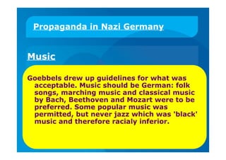 Propaganda in Nazi Germany
Music
Goebbels drew up guidelines for what was
acceptable. Music should be German: folk
songs, marching music and classical music
by Bach, Beethoven and Mozart were to be
preferred. Some popular music was
permitted, but never jazz which was 'black'
music and therefore racialy inferior.
 