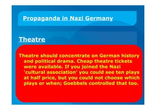 Propaganda in Nazi Germany
Theatre
Theatre should concentrate on German history
and political drama. Cheap theatre tickets
were available. If you joined the Nazi
'cultural association' you could see ten plays
at half price, but you could not choose which
plays or when; Goebbels controlled that too.
 