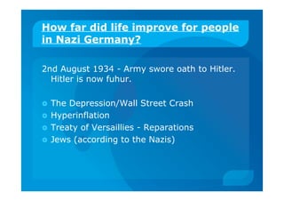 How far did life improve for people
in Nazi Germany?
2nd August 1934 - Army swore oath to Hitler.
Hitler is now fuhur.
 The Depression/Wall Street Crash
 Hyperinflation
 Treaty of Versaillies - Reparations
 Jews (according to the Nazis)
 