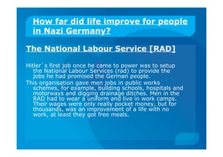How far did life improve for people
in Nazi Germany?
The National Labour Service [RAD]
Hitler`s first job once he came to power was to setup
the National Labour Services (rad) to provide the
jobs he had promised the German people.
This organisation gave men jobs in public works
schemes, for example, building schools, hospitals and
motorways and digging drainage ditches. Men in the
RAD had to wear a uniform and live in work camps.
Their wages were only really pocket money, but for
thousands, was an improvement of a life with no
work, at least they got free meals.
 