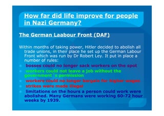 How far did life improve for people
in Nazi Germany?
The German Laabour Front (DAF)
Within months of taking power, Hitler decided to abolish all
trade unions, in their place he set up the German Labour
Front which was run by Dr Robert Ley. It put in place a
number of rules:
 bosses could no longer sack workers on the spot
 workers could not leave a job without the
government`s permission
 workers could no longer bargain for higher wages
 strikes were made illegal
 limitations on the hours a person could work were
abolished. Many Germans were working 60-72 hour
weeks by 1939.
 