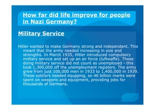 How far did life improve for people
in Nazi Germany?
Military Service
Hitler wanted to make Germany strong and independent. This
meant that the army needed increasing in size and
strengths. In March 1935, Hitler introduced compulsory
military service and set up an air force (luftwaffe). Those
doing military service did not count as unemployed - this
took 1,300,000 off the unemployment registers. The army
grew from just 100,000 men in 1933 to 1,400,000 in 1939.
These soldiers needed equpping, so 46 billion marks were
spent on weapons and equipment, providing jobs for
thousands of Germans.
 