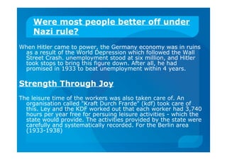 Were most people better off under
Nazi rule?
When Hitler came to power, the Germany economy was in ruins
as a result of the World Depression which followed the Wall
Street Crash. unemployment stood at six million, and Hitler
took stops to bring this figure down. After all, he had
promised in 1933 to beat unemployment within 4 years.
Strength Through Joy
The leisure time of the workers was also taken care of. An
organisation called "Kraft Durch Frarde" (kdf) took care of
this. Ley and the KDF worked out that each worker had 3,740
hours per year free for persuing leisure activities - which the
state would provide. The activities provided by the state were
carefully and systematically recorded. For the Berlin area
(1933-1938)
 
