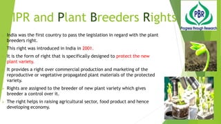 IPR and Plant Breeders Rights
 India was the first country to pass the legislation in regard with the plant
breeders right.
 This right was introduced in India in 2001.
 It is the form of right that is specifically designed to protect the new
plant variety.
 It provides a right over commercial production and marketing of the
reproductive or vegetative propagated plant materials of the protected
variety.
 Rights are assigned to the breeder of new plant variety which gives
breeder a control over it.
 The right helps in raising agricultural sector, food product and hence
developing economy.
 
