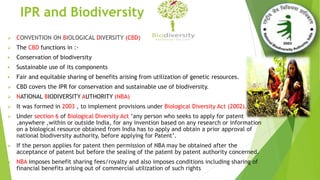 IPR and Biodiversity
 CONVENTION ON BIOLOGICAL DIVERSITY (CBD)
 The CBD functions in :-
 Conservation of biodiversity
 Sustainable use of its components
 Fair and equitable sharing of benefits arising from utilization of genetic resources.
 CBD covers the IPR for conservation and sustainable use of biodiversity.
 NATIONAL BIODIVERSITY AUTHORITY (NBA)
 It was formed in 2003 , to implement provisions under Biological Diversity Act (2002).
 Under section 6 of Biological Diversity Act ‘any person who seeks to apply for patent
,anywhere ,within or outside India, for any invention based on any research or information
on a biological resource obtained from India has to apply and obtain a prior approval of
national biodiversity authority, before applying for Patent’.
 If the person applies for patent then permission of NBA may be obtained after the
acceptance of patent but before the sealing of the patent by patent authority concerned.
 NBA imposes benefit sharing fees/royalty and also imposes conditions including sharing of
financial benefits arising out of commercial utilization of such rights
 