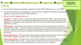 Trade Related Intellectual Property Rights
(TRIPS)
 It is an international agreement administered by WTO (effective on 1 Jan 1995)
 It sets down minimum standards for many forms of intellectual Property regulation as
applied to nationals of other WTO members.
 Features of the agreements are:-
 Standard : In respect of each intellectual property covered under TRIPs , puts the minimum
standards of protection to be provided by each member states and they have to follow the
obligations of convention operating under WIPO and puts certain additional obligation when
agreement is silent.
 Enforcements : Each member state has to lay down domestic procedures and remedies for
enforcements of IPRs . It contains additional provisions on civil and administrate procedures and
remedies, provisional measures and special requirements related to border measures and
criminal procedures and must be available to right holder so that he can enforce their rights
effectively.
 Dispute Settlements : The agreement makes disputes between WTO members about the respect
of the TRIPs obligations subject to the WTO’s dispute settlement procedures.
 National Treatments : It simply means that treating foreigners and locals equally in a trade or
any other matter by the state . It means each contracting state must grant the same protection
to the national of other contracting state that it grants to its own nationals.
 