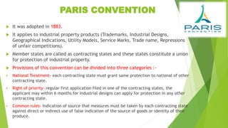 PARIS CONVENTION
 It was adopted in 1883.
 It applies to industrial property products (Trademarks, Industrial Designs,
Geographical Indications, Utility Models, Service Marks, Trade name, Repressions
of unfair competitions).
 Member states are called as contracting states and these states constitute a union
for protection of industrial property.
 Provisions of this convention can be divided into three categories :-
 National Treatment- each contracting state must grant same protection to national of other
contracting state.
 Right of priority- regular first application filed in one of the contracting states, the
applicant may within 6 months for industrial designs can apply for protection in any other
contracting state.
 Common rules- Indication of source that measures must be taken by each contracting state
against direct or indirect use of false indication of the source of goods or identity of their
produce.
 