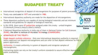 BUDAPEST TREATY
 International recognition of deposit of microorganisms for purposes of patent procedures.
 Treaty was concluded in 1977 and amended in 1980.
 International depository authority are made for the deposition of microorganisms.
 These depository authority are capable of storing biological materials and set minimum
standards and guidelines for deposit of biological materials.
 In Oct 2018, there were 47 authorities assigned under this treaty – united kingdom
(7),Korea(4),China(3),Italy(3),USA(3),India(2)
 2 National Deposition Authority in India one of them is National Center for Cell Sciences
(PUNE), the other is Institute of Microbial Technology (CHANDIGARH)
 ADVANTAGES OF THIS TREATY:-
 Single deposit multiple reference – Only one international depository authority is required
where applicant can deposit microorganisms and can refer to that deposit whenever he fills a
patent application .
 Uniformity- it create uniformity in system of deposits and recognize samples of
microorganisms.
 Contracting states can rely on the treaty’s uniform standards to assure effective deposit and
public availability.
 