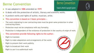 Berne Convention
 It was adopted in 1886 amended on 1979
 It deals with the protection of artistic, literary and scientific works.
 It protect works and rights of author, musician, artist.
 This convention is based on 3 basic principles :-
 The work originating in one contracting state must be given same protection in other
contracting states.
 Protection must not be compliance with any formality.
 Protection is independent of the existence of protection in the country of origin of work.
 This convention provide following rights to the author:-
 Right to translate
 Right to make adaptations and arrangements of the works
 Right to present their work publicly
 Right to broadcast their work
 Right to use it as audiovisual work
 