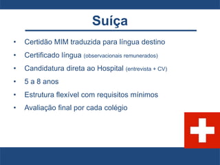 Suíça
• Certidão MIM traduzida para língua destino
• Certificado língua (observacionais remunerados)
• Candidatura direta ao Hospital (entrevista + CV)
• 5 a 8 anos
• Estrutura flexível com requisitos mínimos
• Avaliação final por cada colégio
 