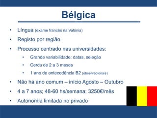 Bélgica
• Língua (exame francês na Valónia)
• Registo por região
• Processo centrado nas universidades:
• Grande variabilidade: datas, seleção
• Cerca de 2 a 3 meses
• 1 ano de antecedência B2 (observacionais)
• Não há ano comum – início Agosto – Outubro
• 4 a 7 anos; 48-60 hs/semana; 3250€/mês
• Autonomia limitada no privado
 